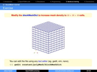 1. Introduction 2. OpenFOAM code 3. Simulations 4. Programming 5. Hands-on training 6. Conclusions
5.1 blockMesh tutorial
Exercise
Modify the blockMeshDict to increase mesh density to 10 × 10 × 10 cells.
You can edit the ﬁle using any text editor (eg. gedit, vim, nano).
<< gedit constant/polyMesh/blockMeshDict
Jibran Haider OpenFOAM workshop www.jibranhaider.weebly.com 63/104
 