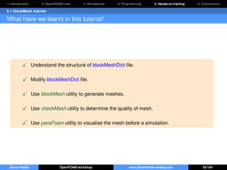 1. Introduction 2. OpenFOAM code 3. Simulations 4. Programming 5. Hands-on training 6. Conclusions
5.1 blockMesh tutorial
What have we learnt in this tutorial!
Understand the structure of blockMeshDict ﬁle.
Modify blockMeshDict ﬁle.
Use blockMesh utility to generate meshes.
Use checkMesh utility to determine the quality of mesh.
Use paraFoam utility to visualise the mesh before a simulation.
Jibran Haider OpenFOAM workshop www.jibranhaider.weebly.com 65/104
 