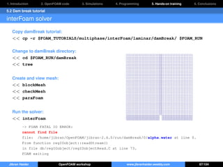 1. Introduction 2. OpenFOAM code 3. Simulations 4. Programming 5. Hands-on training 6. Conclusions
5.2 Dam break tutorial
interFoam solver
Copy damBreak tutorial:
<< cp -r $FOAM_TUTORIALS/multiphase/interFoam/laminar/damBreak/ $FOAM_RUN
Change to damBreak directory:
<< cd $FOAM_RUN/damBreak
<< tree
Create and view mesh:
<< blockMesh
<< checkMesh
<< paraFoam
Run the solver:
<< interFoam
-> FOAM FATAL IO ERROR:
cannot find file
file: /home/jibran/OpenFOAM/jibran-2.4.0/run/damBreak/0/alpha.water at line 0.
From function regIOobject::readStream()
in file db/regIOobject/regIOobjectRead.C at line 73.
FOAM exiting
Jibran Haider OpenFOAM workshop www.jibranhaider.weebly.com 67/104
 