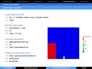1. Introduction 2. OpenFOAM code 3. Simulations 4. Programming 5. Hands-on training 6. Conclusions
5.2 Dam break tutorial
interFoam solver
Create alpha.water ﬁle:
<< cp -r 0/alpha.water.org 0/alpha.water
<< tree
Run the solver again:
<< interFoam > log
<< ls
<< less -N log
Clear time directories:
<< pyFoamClearCase.py .
<< ls
<< less PyFoamHistory
Initialise the alpha.water ﬁeld:
<< less system/setFieldsDict
<< setFields
<< paraFoam
Jibran Haider OpenFOAM workshop www.jibranhaider.weebly.com 68/104
 