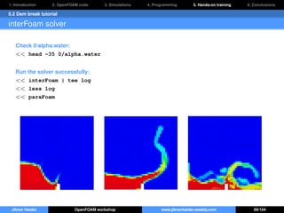 1. Introduction 2. OpenFOAM code 3. Simulations 4. Programming 5. Hands-on training 6. Conclusions
5.2 Dam break tutorial
interFoam solver
Check 0/alpha.water:
<< head -35 0/alpha.water
Run the solver successfully:
<< interFoam | tee log
<< less log
<< paraFoam
Jibran Haider OpenFOAM workshop www.jibranhaider.weebly.com 69/104
 