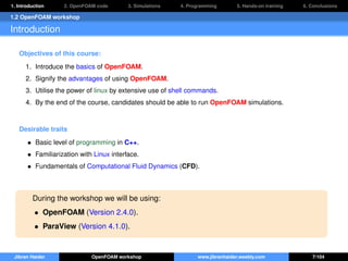 1. Introduction 2. OpenFOAM code 3. Simulations 4. Programming 5. Hands-on training 6. Conclusions
1.2 OpenFOAM workshop
Introduction
Objectives of this course:
1. Introduce the basics of OpenFOAM.
2. Signify the advantages of using OpenFOAM.
3. Utilise the power of linux by extensive use of shell commands.
4. By the end of the course, candidates should be able to run OpenFOAM simulations.
Desirable traits
• Basic level of programming in C++.
• Familiarization with Linux interface.
• Fundamentals of Computational Fluid Dynamics (CFD).
During the workshop we will be using:
• OpenFOAM (Version 2.4.0).
• ParaView (Version 4.1.0).
Jibran Haider OpenFOAM workshop www.jibranhaider.weebly.com 7/104
 
