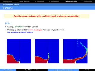1. Introduction 2. OpenFOAM code 3. Simulations 4. Programming 5. Hands-on training 6. Conclusions
5.2 Dam break tutorial
Exercise
Run the same problem with a reﬁned mesh and save an animation.
Hints:
• A utility "reﬁneMesh" could be utilised
• Please pay attention to the error messages displayed on your terminal.
The solution is always there!!!
Jibran Haider OpenFOAM workshop www.jibranhaider.weebly.com 70/104
 