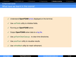 1. Introduction 2. OpenFOAM code 3. Simulations 4. Programming 5. Hands-on training 6. Conclusions
5.2 Dam break tutorial
What have we learnt in this tutorial!
Understand OpenFOAM errors displayed on the terminal.
Use setFields utility to initialise ﬁelds.
Running an OpenFOAM solver.
Output OpenFOAM solver data to a log ﬁle.
Use pyFoamClearCase.py . to clear time directories.
Use paraFoam utility to visualise results.
Use reﬁneMesh utility for mesh reﬁnement.
Jibran Haider OpenFOAM workshop www.jibranhaider.weebly.com 71/104
 