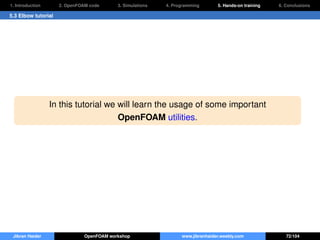 1. Introduction 2. OpenFOAM code 3. Simulations 4. Programming 5. Hands-on training 6. Conclusions
5.3 Elbow tutorial
In this tutorial we will learn the usage of some important
OpenFOAM utilities.
Jibran Haider OpenFOAM workshop www.jibranhaider.weebly.com 72/104
 