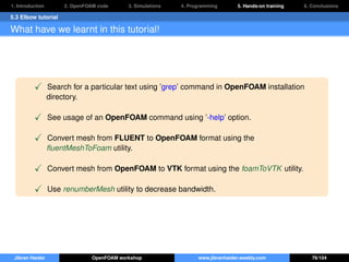 1. Introduction 2. OpenFOAM code 3. Simulations 4. Programming 5. Hands-on training 6. Conclusions
5.3 Elbow tutorial
What have we learnt in this tutorial!
Search for a particular text using ’grep’ command in OpenFOAM installation
directory.
See usage of an OpenFOAM command using ’-help’ option.
Convert mesh from FLUENT to OpenFOAM format using the
ﬂuentMeshToFoam utility.
Convert mesh from OpenFOAM to VTK format using the foamToVTK utility.
Use renumberMesh utility to decrease bandwidth.
Jibran Haider OpenFOAM workshop www.jibranhaider.weebly.com 76/104
 