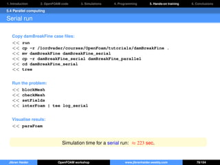 1. Introduction 2. OpenFOAM code 3. Simulations 4. Programming 5. Hands-on training 6. Conclusions
5.4 Parallel computing
Serial run
Copy damBreakFine case ﬁles:
<< run
<< cp -r /lordvader/courses/OpenFoam/tutorials/damBreakFine .
<< mv damBreakFine damBreakFine_serial
<< cp -r damBreakFine_serial damBreakFine_parallel
<< cd damBreakFine_serial
<< tree
Run the problem:
<< blockMesh
<< checkMesh
<< setFields
<< interFoam | tee log_serial
Visualise resuls:
<< paraFoam
Simulation time for a serial run: ≈ 223 sec.
Jibran Haider OpenFOAM workshop www.jibranhaider.weebly.com 78/104
 