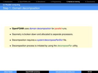 1. Introduction 2. OpenFOAM code 3. Simulations 4. Programming 5. Hands-on training 6. Conclusions
5.4 Parallel computing
Step 1: Domain decomposition
• OpenFOAM uses domain decomposition for parallel runs.
• Geometry is broken down and allocated to separate processors.
• Decomposition requires a system/decomposeParDict ﬁle.
• Decomposition process is initiated by using the decomposePar utility.
Jibran Haider OpenFOAM workshop www.jibranhaider.weebly.com 79/104
 