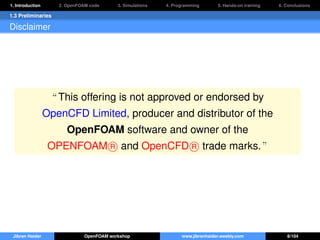 1. Introduction 2. OpenFOAM code 3. Simulations 4. Programming 5. Hands-on training 6. Conclusions
1.3 Preliminaries
Disclaimer
“ This offering is not approved or endorsed by
OpenCFD Limited, producer and distributor of the
OpenFOAM software and owner of the
OPENFOAM R and OpenCFD R trade marks. ”
Jibran Haider OpenFOAM workshop www.jibranhaider.weebly.com 8/104
 