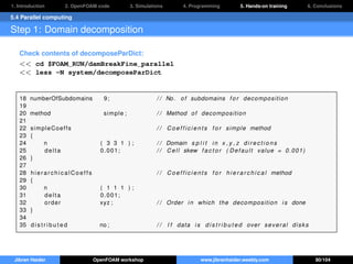 1. Introduction 2. OpenFOAM code 3. Simulations 4. Programming 5. Hands-on training 6. Conclusions
5.4 Parallel computing
Step 1: Domain decomposition
Check contents of decomposeParDict:
<< cd $FOAM_RUN/damBreakFine_parallel
<< less -N system/decomposeParDict
18 numberOfSubdomains 9; / / No. of subdomains f o r decomposition
19
20 method simple ; / / Method of decomposition
21
22 simpleCoeffs / / C o e f f i c i e n t s f o r simple method
23 {
24 n ( 3 3 1 ) ; / / Domain s p l i t in x , y , z d i r e c t i o n s
25 delta 0.001; / / Cell skew f a c t o r ( Default value = 0.001)
26 }
27
28 hierarchicalCoeffs / / C o e f f i c i e n t s f o r h i e r a r c h i c a l method
29 {
30 n ( 1 1 1 ) ;
31 delta 0.001;
32 order xyz ; / / Order in which the decomposition i s done
33 }
34
35 d i s t r i b u t e d no ; / / I f data i s d i s t r i b u t e d over several disks
Jibran Haider OpenFOAM workshop www.jibranhaider.weebly.com 80/104
 