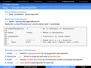 1. Introduction 2. OpenFOAM code 3. Simulations 4. Programming 5. Hands-on training 6. Conclusions
5.4 Parallel computing
Step 1: Domain decomposition
Find available processors:
<< grep processor /proc/cpuinfo
Modify decomposeParDict:
<< gedit system/decomposeParDict
Modify the ’numberOfSubdomains’ and the domain split ’n’ accordingly:
18 numberOfSubdomains 4; / / No. of subdomains f o r decomposition
19
20 method simple ; / / Method of decomposition
21
22 simpleCoeffs / / C o e f f i c i e n t s f o r simple method
23 {
24 n ( 2 2 1 ) ; / / Domain s p l i t in x , y , z d i r e c t i o n s
25 delta 0.001; / / Cell skew f a c t o r ( Default value = 0.001)
26 }
Some decomposition methodologies:
1. simple −→ Used for simple geometries by using geometric decomposition.
2. hierarchical −→ Similar to simple but with order of direction split.
3. scotch −→ Used for complex geometries by minimising the number of processor boundaries.
4. manual −→ User speciﬁed decomposition for each cell.
Jibran Haider OpenFOAM workshop www.jibranhaider.weebly.com 81/104
 