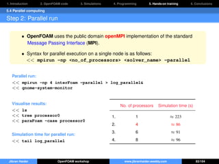 1. Introduction 2. OpenFOAM code 3. Simulations 4. Programming 5. Hands-on training 6. Conclusions
5.4 Parallel computing
Step 2: Parallel run
• OpenFOAM uses the public domain openMPI implementation of the standard
Message Passing Interface (MPI).
• Syntax for parallel execution on a single node is as follows:
<< mpirun -np <no_of_processors> <solver_name> -parallel
Parallel run:
<< mpirun -np 4 interFoam -parallel > log_parallel&
<< gnome-system-monitor
Visualise results:
<< ls
<< tree processor0
<< paraFoam -case processor0
Simulation time for parallel run:
<< tail log_parallel
No. of processors Simulation time (s)
1. 1 ≈ 223
2. 4 ≈ 86
3. 6 ≈ 91
4. 8 ≈ 96
Jibran Haider OpenFOAM workshop www.jibranhaider.weebly.com 83/104
 