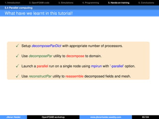 1. Introduction 2. OpenFOAM code 3. Simulations 4. Programming 5. Hands-on training 6. Conclusions
5.4 Parallel computing
What have we learnt in this tutorial!
Setup decomposeParDict with appropriate number of processors.
Use decomposePar utility to decompose to domain.
Launch a parallel run on a single node using mpirun with ’-parallel’ option.
Use reconstructPar utility to reassemble decomposed ﬁelds and mesh.
Jibran Haider OpenFOAM workshop www.jibranhaider.weebly.com 85/104
 