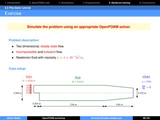 1. Introduction 2. OpenFOAM code 3. Simulations 4. Programming 5. Hands-on training 6. Conclusions
5.5 Pitz-Daily tutorial
Exercise
Simulate the problem using an appropriate OpenFOAM solver.
Problem description:
• Two dimensional, steady state ﬂow.
• Incompressible and turbulent ﬂow.
• Newtonion ﬂuid with viscosity ν = 1 × 10−5
m2
/s.
Case setup:
Inlet
U = 10 m/s
Oulet
p = 0 Pa
∂U
∂n = 0
Wall
U = 0 m/s
2.06 m 0.84 m0.206 m
0.508 m 0.332 m
Jibran Haider OpenFOAM workshop www.jibranhaider.weebly.com 86/104
 