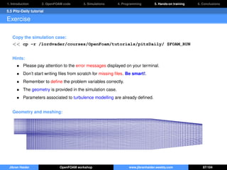 1. Introduction 2. OpenFOAM code 3. Simulations 4. Programming 5. Hands-on training 6. Conclusions
5.5 Pitz-Daily tutorial
Exercise
Copy the simulation case:
<< cp -r /lordvader/courses/OpenFoam/tutorials/pitzDaily/ $FOAM_RUN
Hints:
• Please pay attention to the error messages displayed on your terminal.
• Don’t start writing ﬁles from scratch for missing ﬁles. Be smart!.
• Remember to deﬁne the problem variables correctly.
• The geometry is provided in the simulation case.
• Parameters associated to turbulence modelling are already deﬁned.
Geometry and meshing:
Jibran Haider OpenFOAM workshop www.jibranhaider.weebly.com 87/104
 