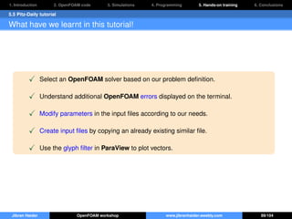 1. Introduction 2. OpenFOAM code 3. Simulations 4. Programming 5. Hands-on training 6. Conclusions
5.5 Pitz-Daily tutorial
What have we learnt in this tutorial!
Select an OpenFOAM solver based on our problem deﬁnition.
Understand additional OpenFOAM errors displayed on the terminal.
Modify parameters in the input ﬁles according to our needs.
Create input ﬁles by copying an already existing similar ﬁle.
Use the glyph ﬁlter in ParaView to plot vectors.
Jibran Haider OpenFOAM workshop www.jibranhaider.weebly.com 89/104
 