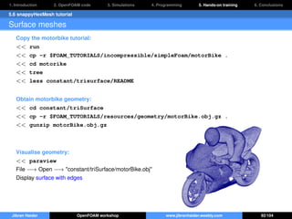 1. Introduction 2. OpenFOAM code 3. Simulations 4. Programming 5. Hands-on training 6. Conclusions
5.6 snappyHexMesh tutorial
Surface meshes
Copy the motorbike tutorial:
<< run
<< cp -r $FOAM_TUTORIALS/incompressible/simpleFoam/motorBike .
<< cd motorike
<< tree
<< less constant/trisurface/README
Obtain motorbike geometry:
<< cd constant/triSurface
<< cp -r $FOAM_TUTORIALS/resources/geometry/motorBike.obj.gz .
<< gunzip motorBike.obj.gz
Visualise geometry:
<< paraview
File −→ Open −→ "constant/triSurface/motorBike.obj"
Display surface with edges
Jibran Haider OpenFOAM workshop www.jibranhaider.weebly.com 92/104
 