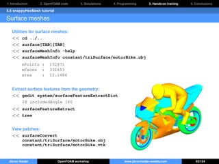 1. Introduction 2. OpenFOAM code 3. Simulations 4. Programming 5. Hands-on training 6. Conclusions
5.6 snappyHexMesh tutorial
Surface meshes
Utilities for surface meshes:
<< cd ../..
<< surface[TAB][TAB]
<< surfaceMeshInfo -help
<< surfaceMeshInfo constant/triSurface/motorBike.obj
nPoints : 132871
nFaces : 331653
area : 12.1486
Extract surface features from the geometry:
<< gedit system/surfaceFeatureExtractDict
28 includedAngle 180
<< surfaceFeatureExtract
<< tree
View patches:
<< surfaceConvert
constant/triSurface/motorBike.obj
constant/triSurface/motorBike.vtk
Jibran Haider OpenFOAM workshop www.jibranhaider.weebly.com 93/104
 