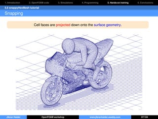 1. Introduction 2. OpenFOAM code 3. Simulations 4. Programming 5. Hands-on training 6. Conclusions
5.6 snappyHexMesh tutorial
Snapping
Cell faces are projected down onto the surface geometry.
Jibran Haider OpenFOAM workshop www.jibranhaider.weebly.com 97/104
 