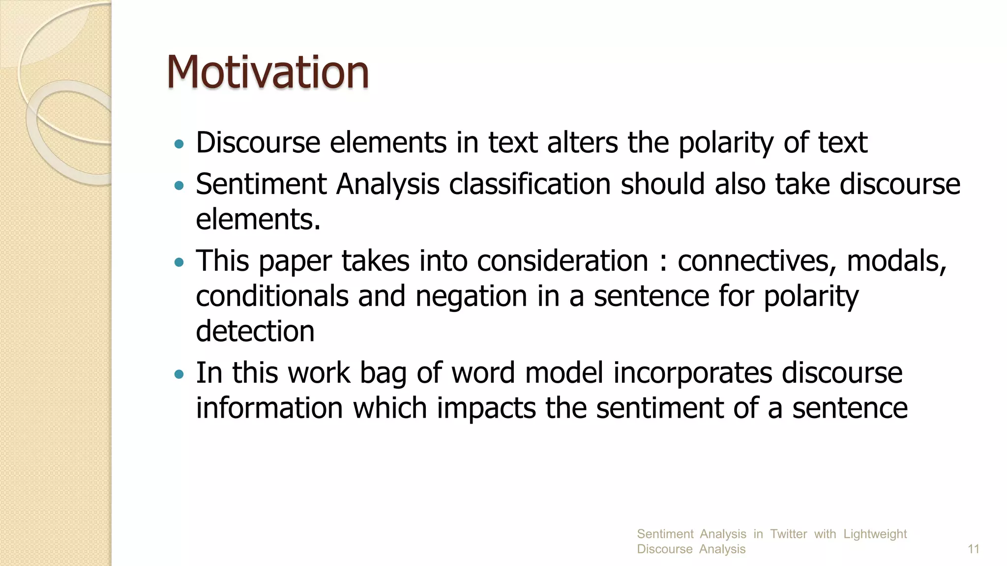 Motivation
 Discourse elements in text alters the polarity of text
 Sentiment Analysis classification should also take discourse
elements.
 This paper takes into consideration : connectives, modals,
conditionals and negation in a sentence for polarity
detection
 In this work bag of word model incorporates discourse
information which impacts the sentiment of a sentence
Sentiment Analysis in Twitter with Lightweight
Discourse Analysis 11
 