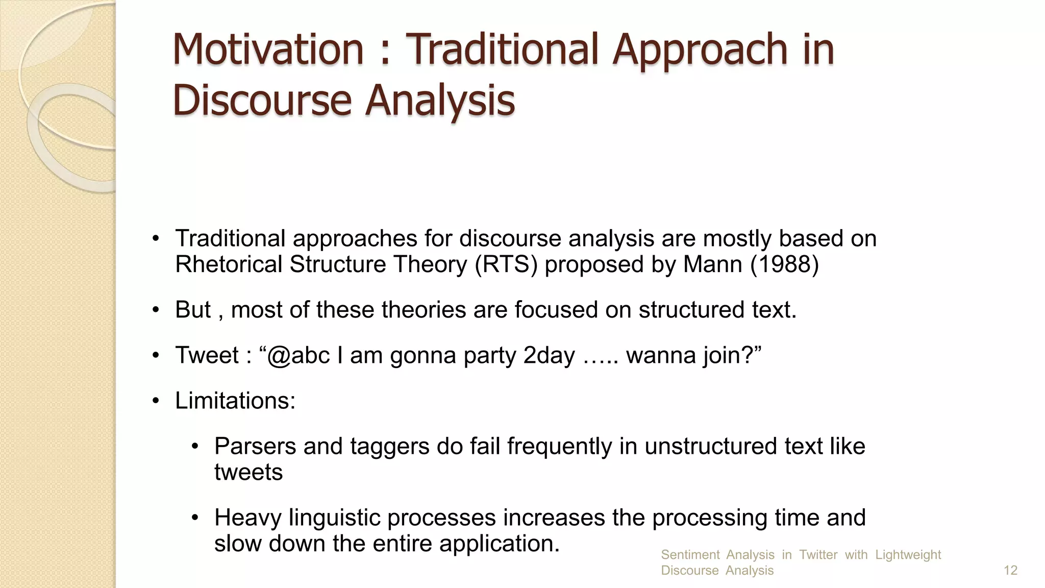 Motivation : Traditional Approach in
Discourse Analysis
Sentiment Analysis in Twitter with Lightweight
Discourse Analysis 12
• Traditional approaches for discourse analysis are mostly based on
Rhetorical Structure Theory (RTS) proposed by Mann (1988)
• But , most of these theories are focused on structured text.
• Tweet : “@abc I am gonna party 2day ….. wanna join?”
• Limitations:
• Parsers and taggers do fail frequently in unstructured text like
tweets
• Heavy linguistic processes increases the processing time and
slow down the entire application.
 