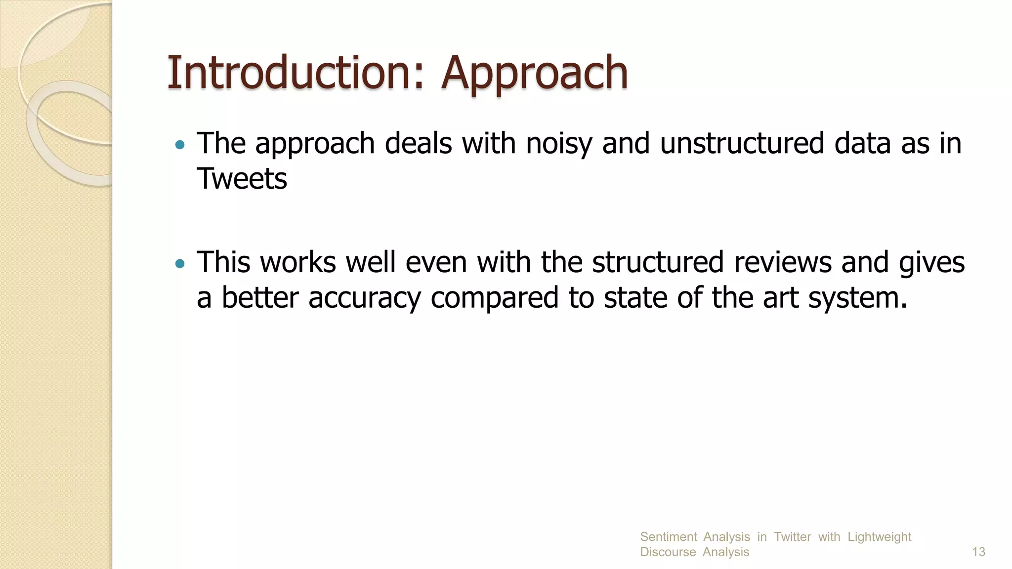 Introduction: Approach
 The approach deals with noisy and unstructured data as in
Tweets
 This works well even with the structured reviews and gives
a better accuracy compared to state of the art system.
Sentiment Analysis in Twitter with Lightweight
Discourse Analysis 13
 