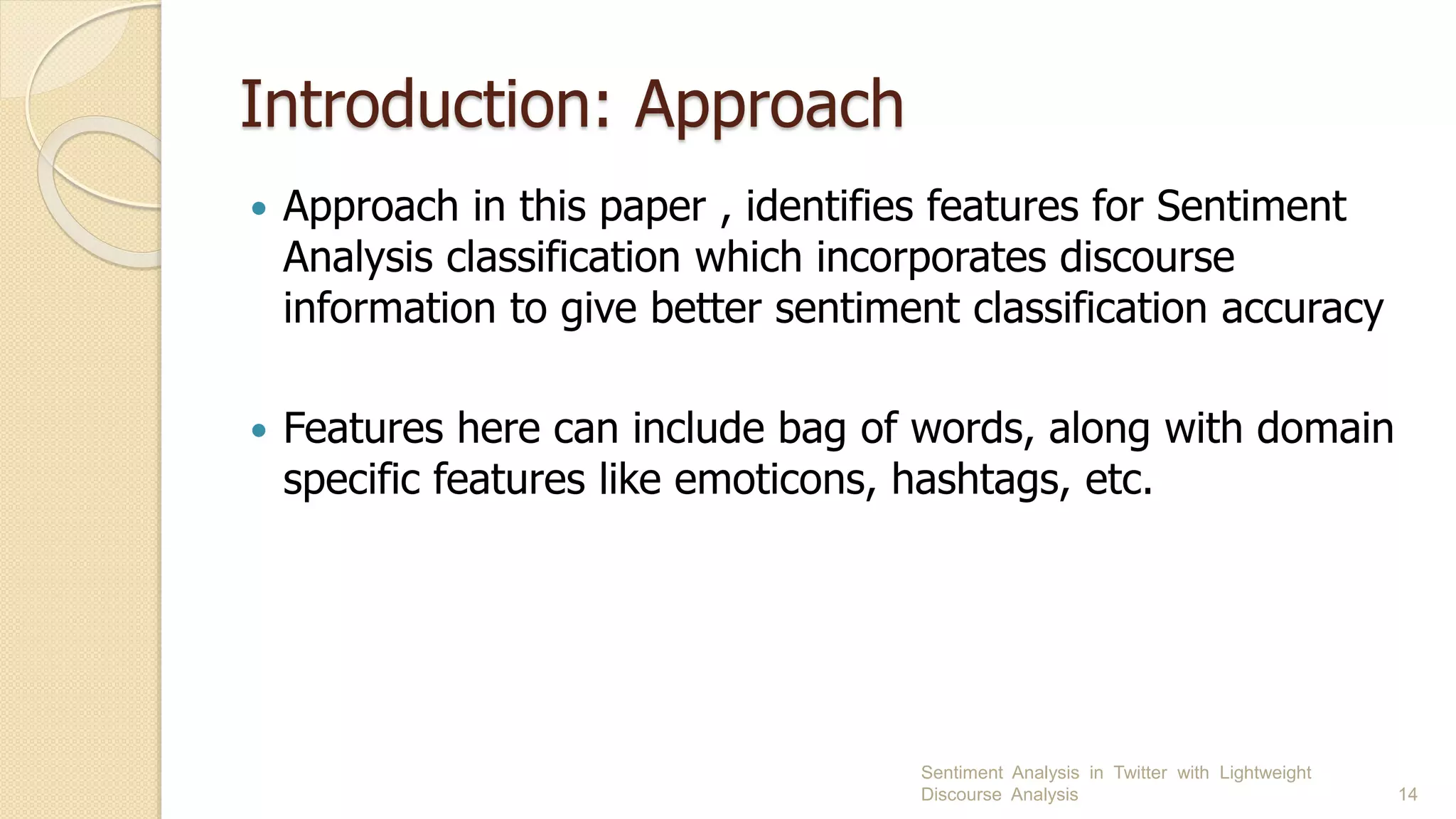 Introduction: Approach
 Approach in this paper , identifies features for Sentiment
Analysis classification which incorporates discourse
information to give better sentiment classification accuracy
 Features here can include bag of words, along with domain
specific features like emoticons, hashtags, etc.
Sentiment Analysis in Twitter with Lightweight
Discourse Analysis 14
 