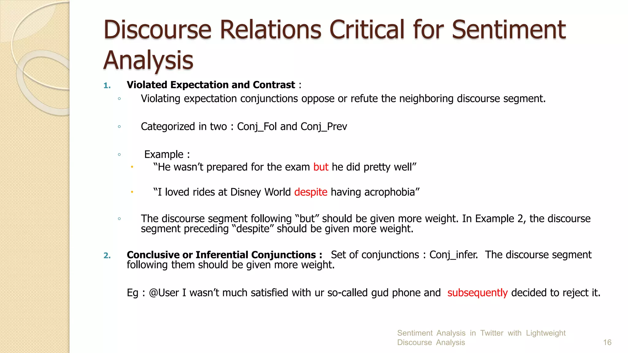 Discourse Relations Critical for Sentiment
Analysis
1. Violated Expectation and Contrast :
◦ Violating expectation conjunctions oppose or refute the neighboring discourse segment.
◦ Categorized in two : Conj_Fol and Conj_Prev
◦ Example :
 “He wasn’t prepared for the exam but he did pretty well”
 “I loved rides at Disney World despite having acrophobia”
◦ The discourse segment following “but” should be given more weight. In Example 2, the discourse
segment preceding “despite” should be given more weight.
2. Conclusive or Inferential Conjunctions : Set of conjunctions : Conj_infer. The discourse segment
following them should be given more weight.
Eg : @User I wasn’t much satisfied with ur so-called gud phone and subsequently decided to reject it.
Sentiment Analysis in Twitter with Lightweight
Discourse Analysis 16
 