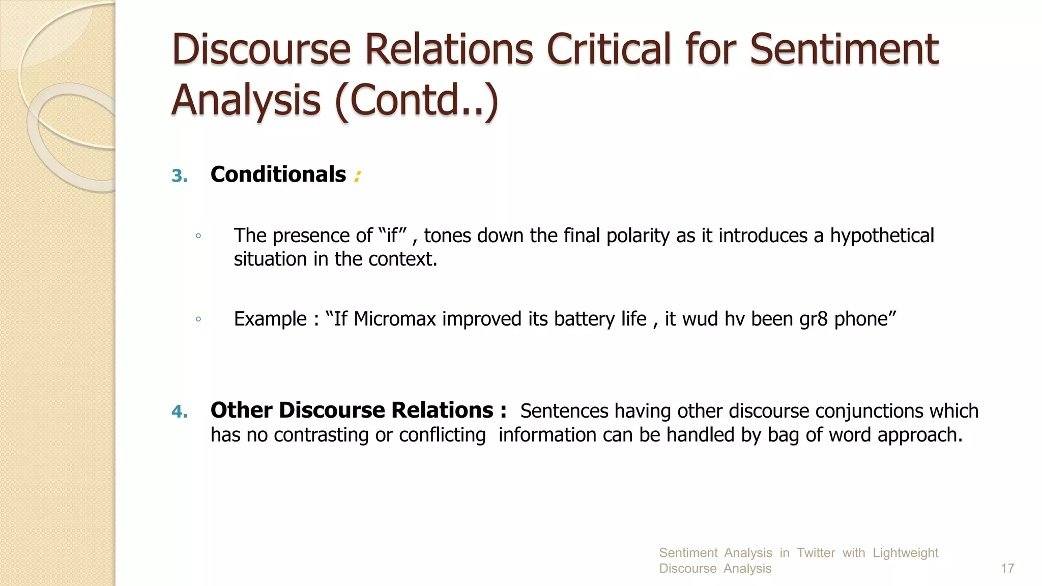Discourse Relations Critical for Sentiment
Analysis (Contd..)
3. Conditionals :
◦ The presence of “if” , tones down the final polarity as it introduces a hypothetical
situation in the context.
◦ Example : “If Micromax improved its battery life , it wud hv been gr8 phone”
4. Other Discourse Relations : Sentences having other discourse conjunctions which
has no contrasting or conflicting information can be handled by bag of word approach.
Sentiment Analysis in Twitter with Lightweight
Discourse Analysis 17
 