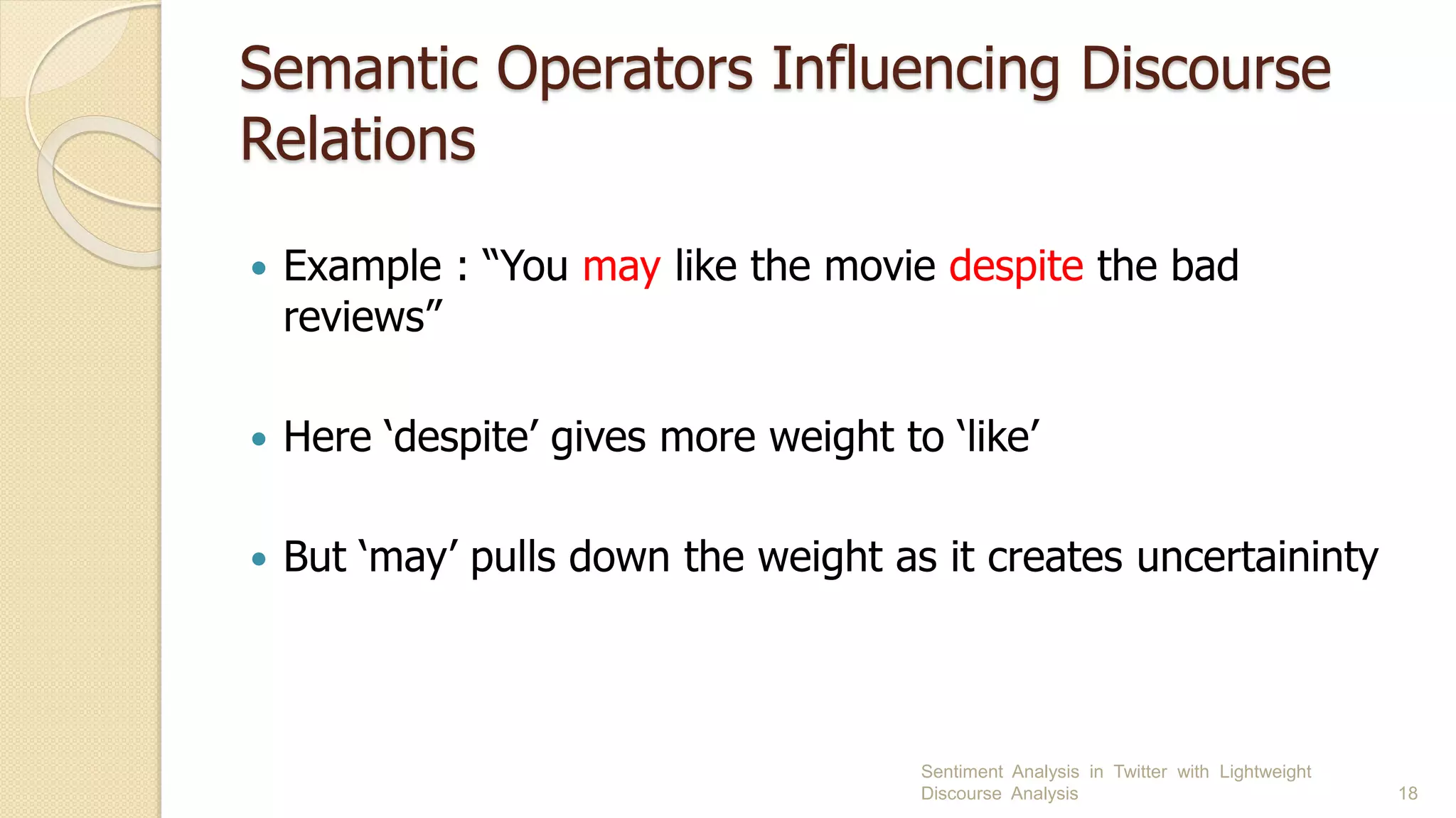 Semantic Operators Influencing Discourse
Relations
 Example : “You may like the movie despite the bad
reviews”
 Here ‘despite’ gives more weight to ‘like’
 But ‘may’ pulls down the weight as it creates uncertaininty
Sentiment Analysis in Twitter with Lightweight
Discourse Analysis 18
 