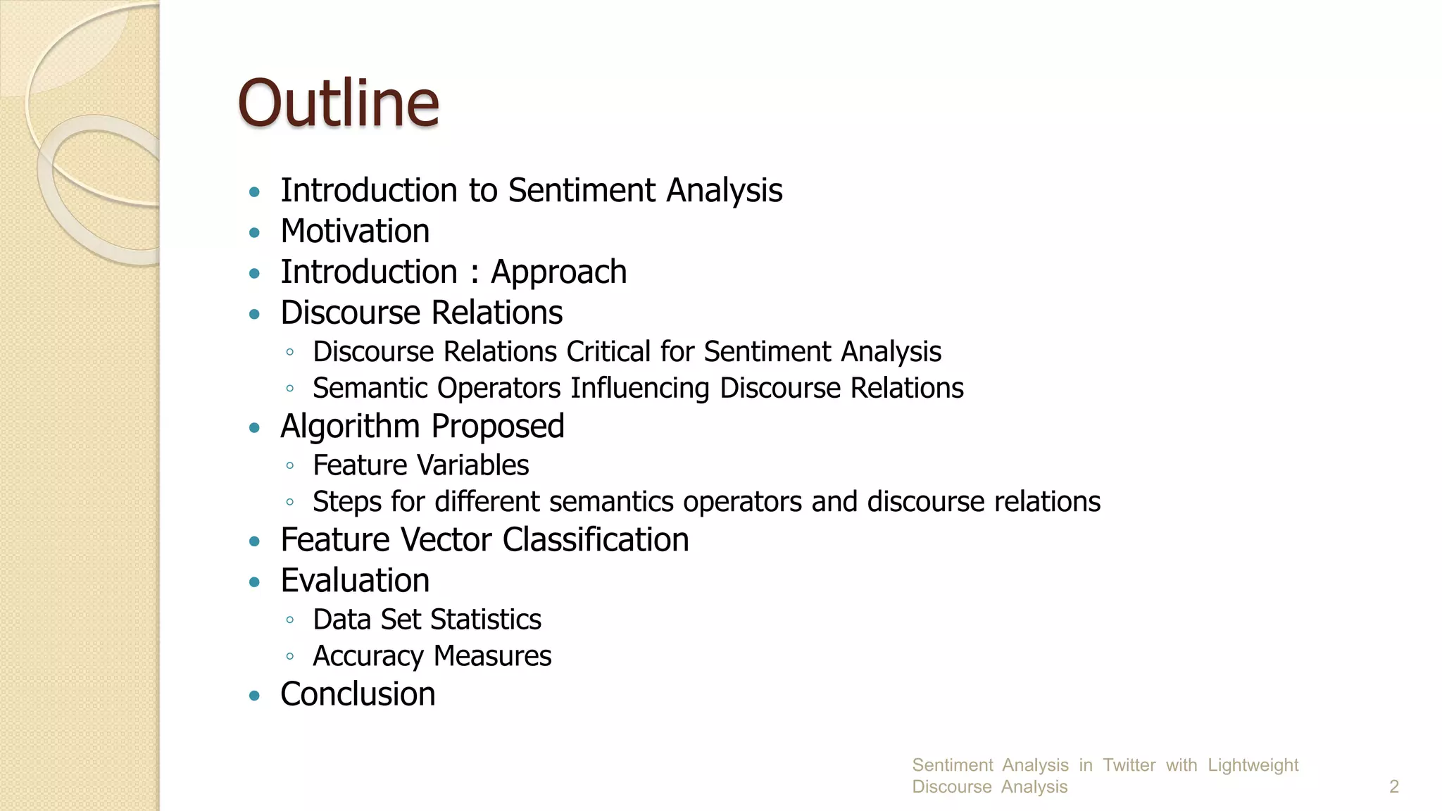 Outline
 Introduction to Sentiment Analysis
 Motivation
 Introduction : Approach
 Discourse Relations
◦ Discourse Relations Critical for Sentiment Analysis
◦ Semantic Operators Influencing Discourse Relations
 Algorithm Proposed
◦ Feature Variables
◦ Steps for different semantics operators and discourse relations
 Feature Vector Classification
 Evaluation
◦ Data Set Statistics
◦ Accuracy Measures
 Conclusion
Sentiment Analysis in Twitter with Lightweight
Discourse Analysis 2
 