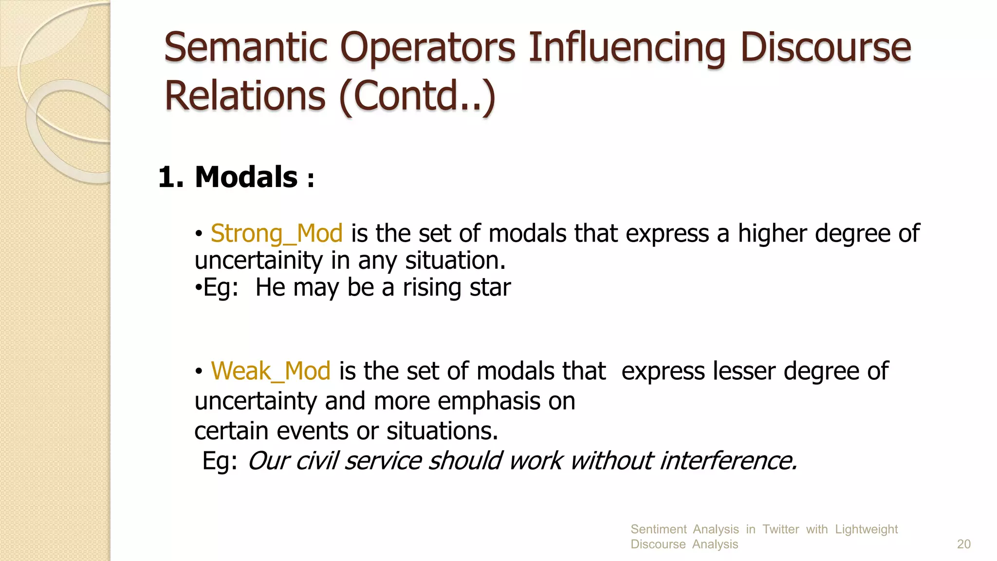 Semantic Operators Influencing Discourse
Relations (Contd..)
Sentiment Analysis in Twitter with Lightweight
Discourse Analysis 20
1. Modals :
• Strong_Mod is the set of modals that express a higher degree of
uncertainity in any situation.
•Eg: He may be a rising star
• Weak_Mod is the set of modals that express lesser degree of
uncertainty and more emphasis on
certain events or situations.
Eg: Our civil service should work without interference.
 