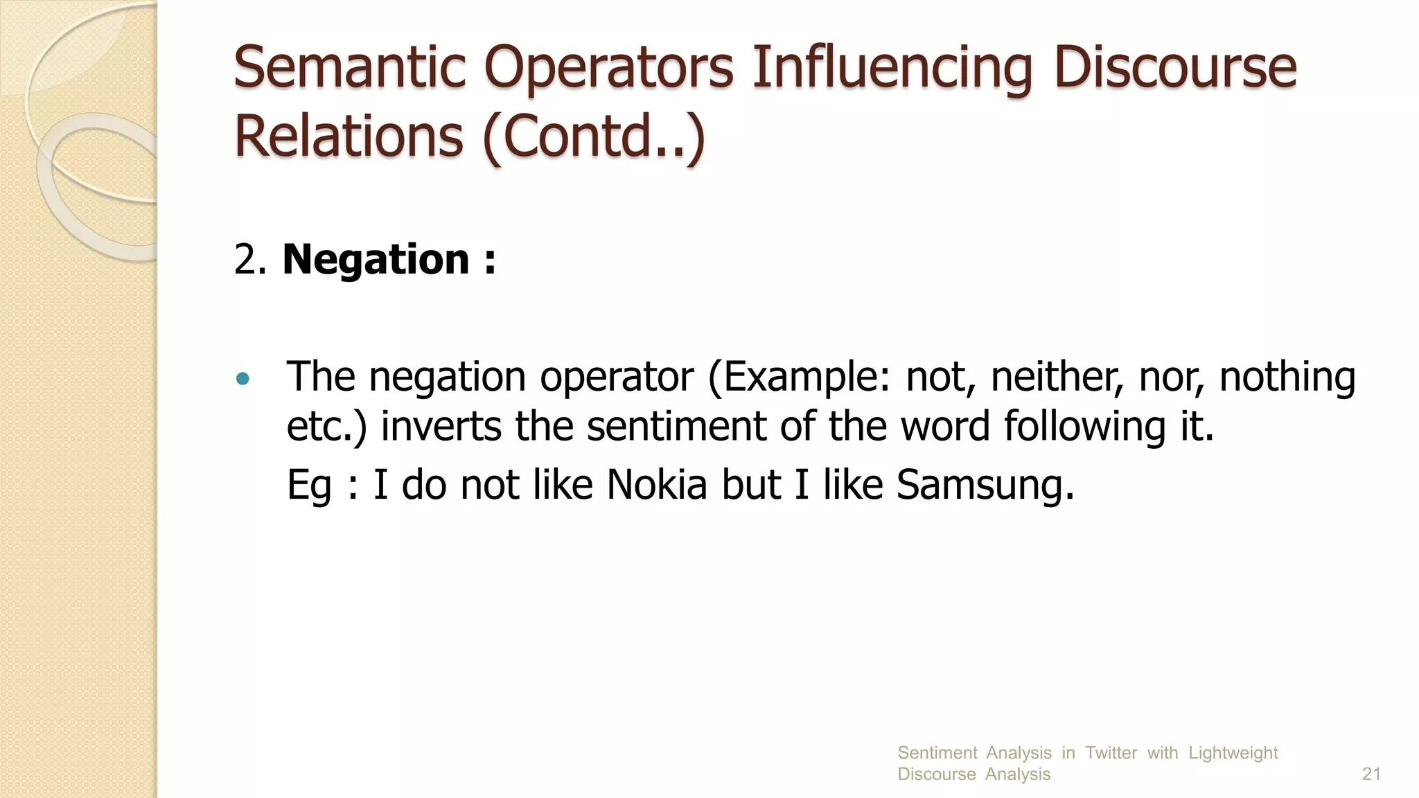 Semantic Operators Influencing Discourse
Relations (Contd..)
2. Negation :
 The negation operator (Example: not, neither, nor, nothing
etc.) inverts the sentiment of the word following it.
Eg : I do not like Nokia but I like Samsung.
Sentiment Analysis in Twitter with Lightweight
Discourse Analysis 21
 
