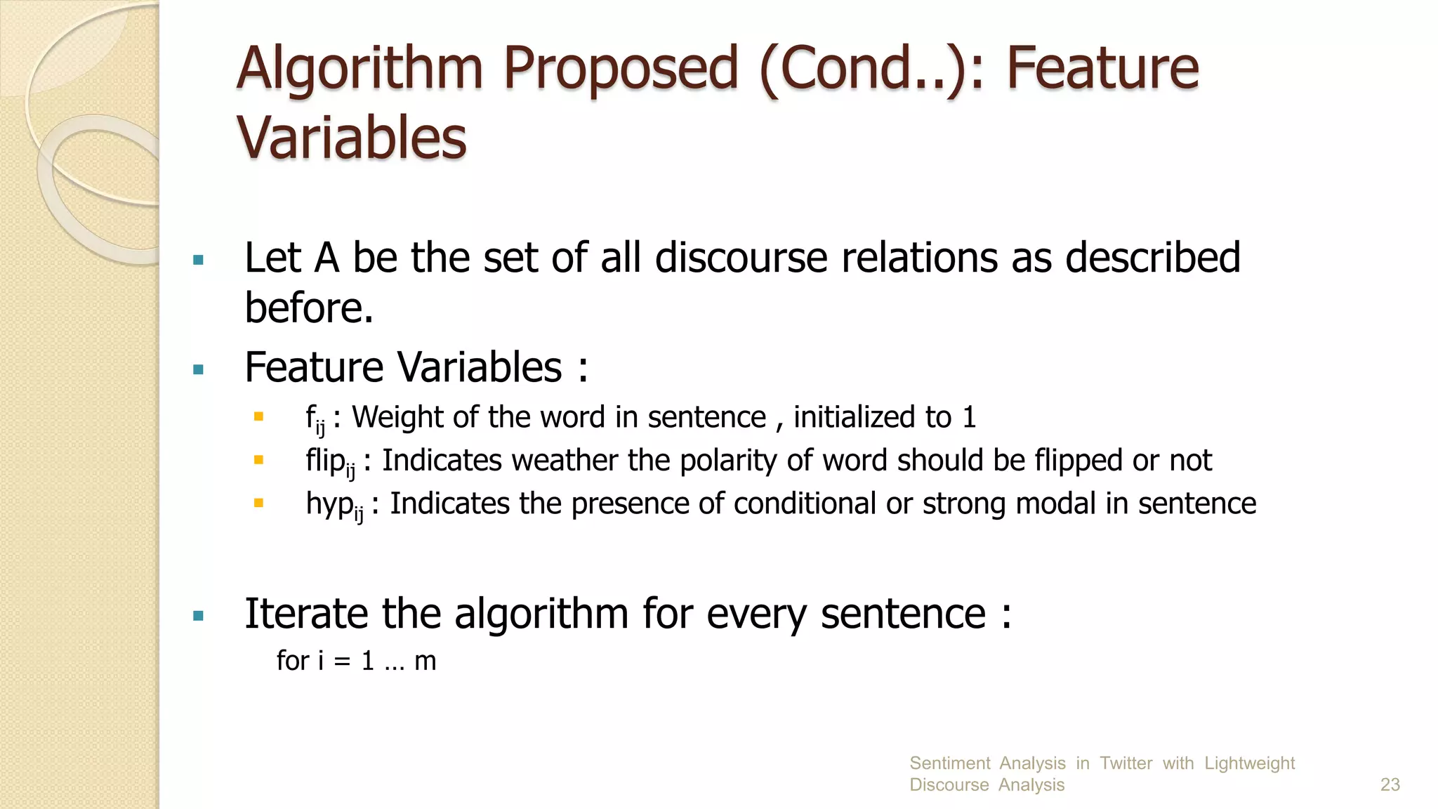 Algorithm Proposed (Cond..): Feature
Variables
 Let A be the set of all discourse relations as described
before.
 Feature Variables :
 fij : Weight of the word in sentence , initialized to 1
 flipij : Indicates weather the polarity of word should be flipped or not
 hypij : Indicates the presence of conditional or strong modal in sentence
 Iterate the algorithm for every sentence :
for i = 1 … m
Sentiment Analysis in Twitter with Lightweight
Discourse Analysis 23
 