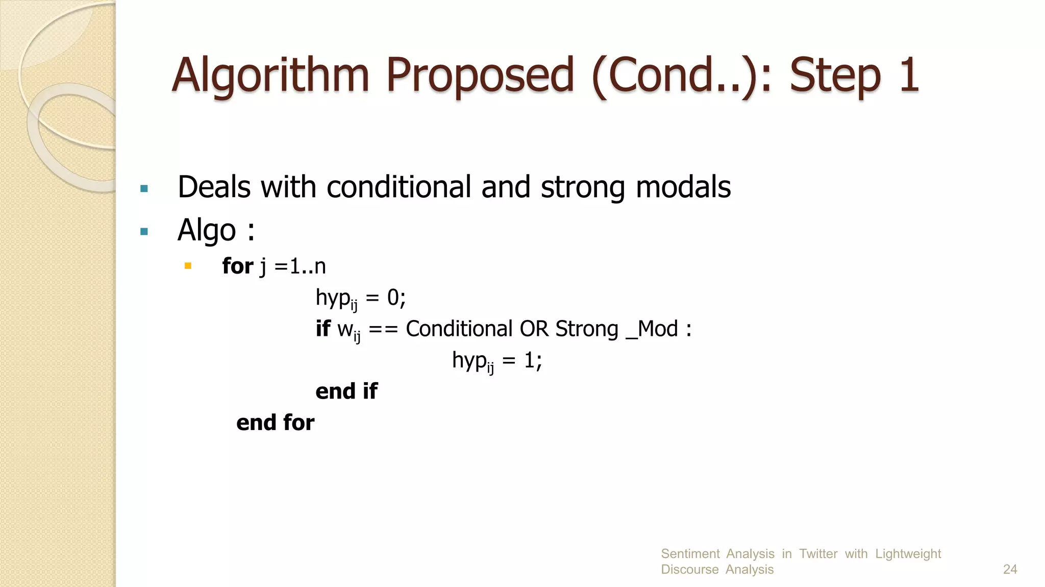 Algorithm Proposed (Cond..): Step 1
 Deals with conditional and strong modals
 Algo :
 for j =1..n
hypij = 0;
if wij == Conditional OR Strong _Mod :
hypij = 1;
end if
end for
Sentiment Analysis in Twitter with Lightweight
Discourse Analysis 24
 