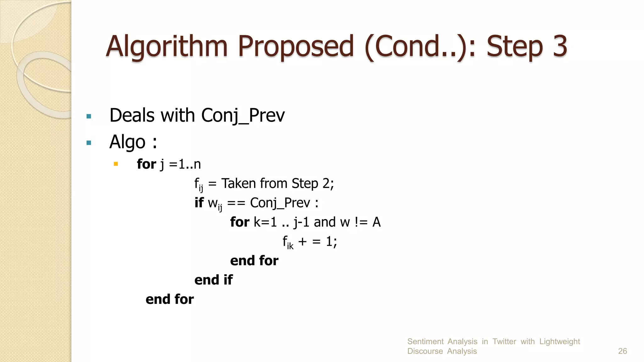 Algorithm Proposed (Cond..): Step 3
 Deals with Conj_Prev
 Algo :
 for j =1..n
fij = Taken from Step 2;
if wij == Conj_Prev :
for k=1 .. j-1 and w != A
fik + = 1;
end for
end if
end for
Sentiment Analysis in Twitter with Lightweight
Discourse Analysis 26
 