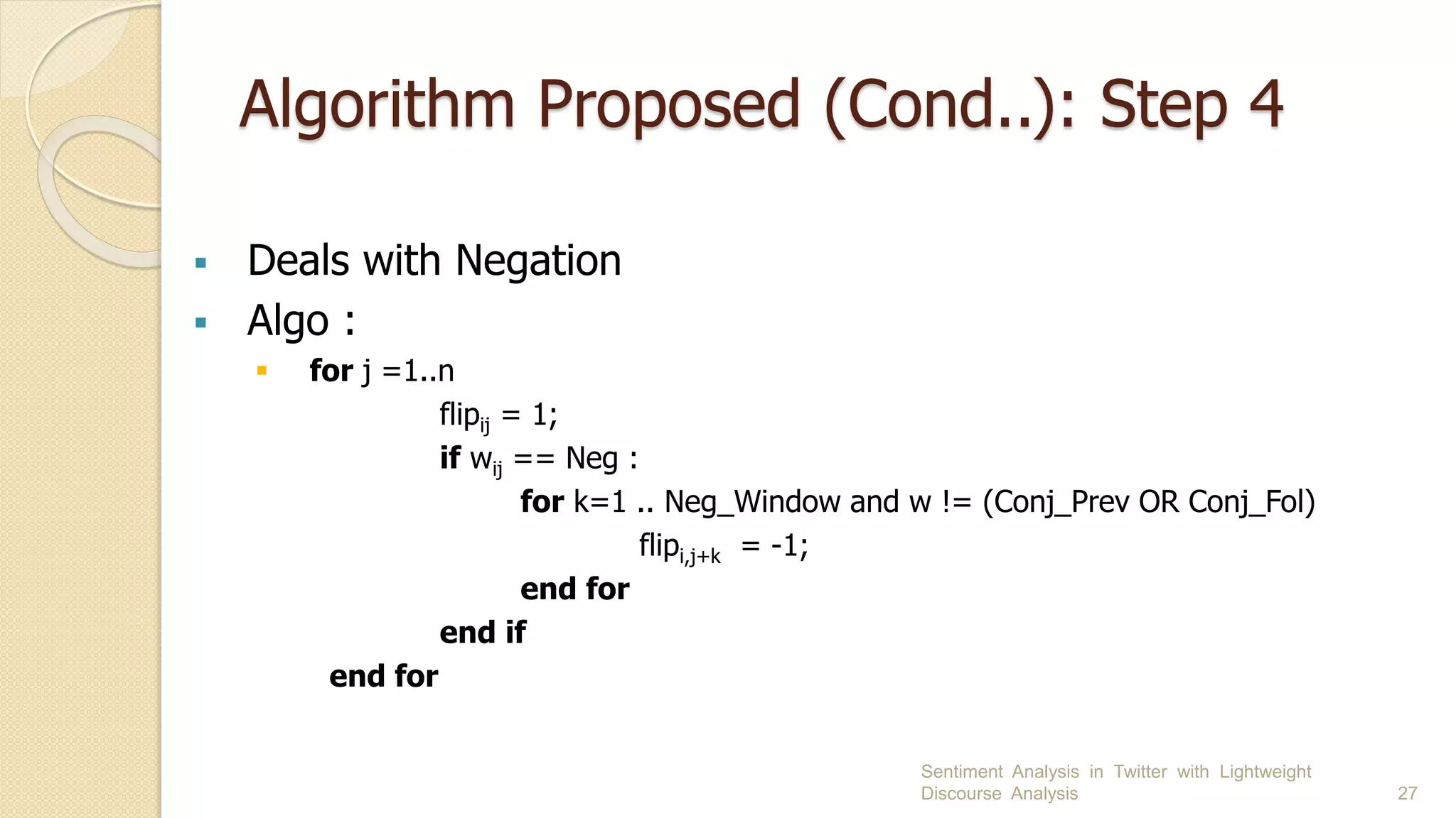 Algorithm Proposed (Cond..): Step 4
 Deals with Negation
 Algo :
 for j =1..n
flipij = 1;
if wij == Neg :
for k=1 .. Neg_Window and w != (Conj_Prev OR Conj_Fol)
flipi,j+k = -1;
end for
end if
end for
Sentiment Analysis in Twitter with Lightweight
Discourse Analysis 27
 