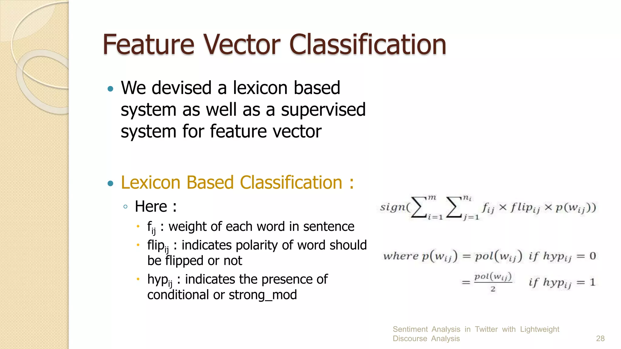 Feature Vector Classification
 We devised a lexicon based
system as well as a supervised
system for feature vector
 Lexicon Based Classification :
◦ Here :
 fij : weight of each word in sentence
 flipij : indicates polarity of word should
be flipped or not
 hypij : indicates the presence of
conditional or strong_mod
Sentiment Analysis in Twitter with Lightweight
Discourse Analysis 28
 