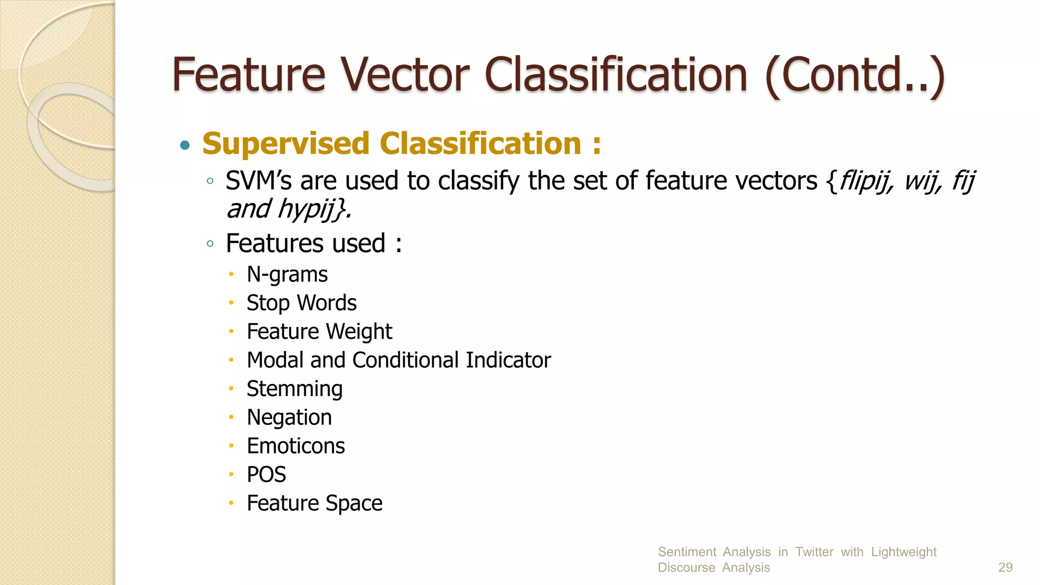Feature Vector Classification (Contd..)
 Supervised Classification :
◦ SVM’s are used to classify the set of feature vectors {flipij, wij, fij
and hypij}.
◦ Features used :
 N-grams
 Stop Words
 Feature Weight
 Modal and Conditional Indicator
 Stemming
 Negation
 Emoticons
 POS
 Feature Space
Sentiment Analysis in Twitter with Lightweight
Discourse Analysis 29
 