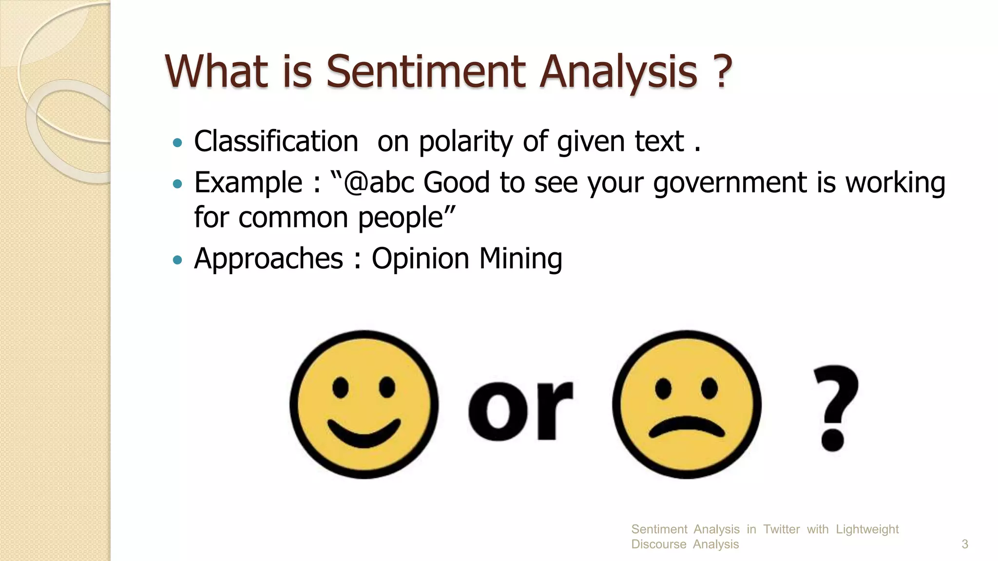 What is Sentiment Analysis ?
 Classification on polarity of given text .
 Example : “@abc Good to see your government is working
for common people”
 Approaches : Opinion Mining
Sentiment Analysis in Twitter with Lightweight
Discourse Analysis 3
 