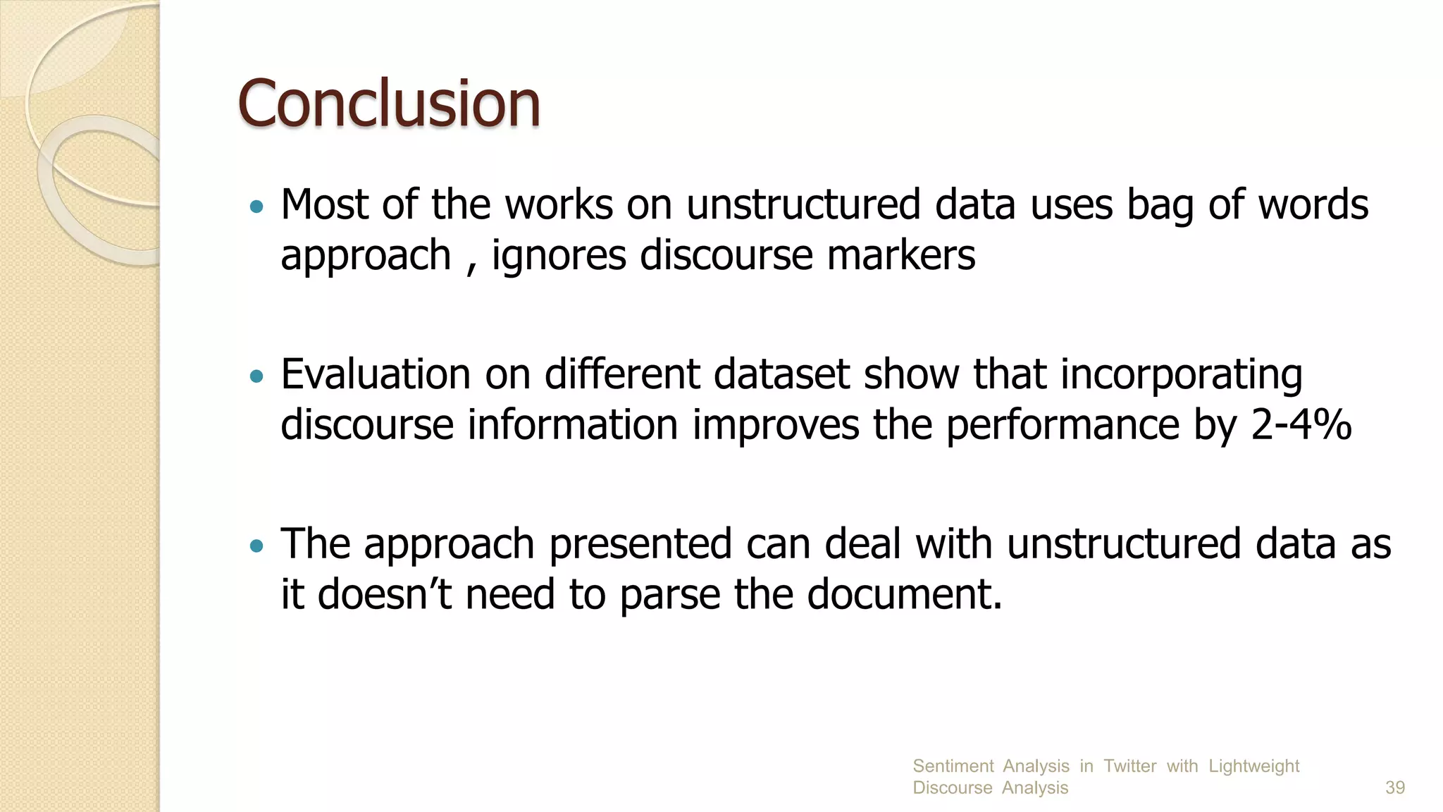 Conclusion
 Most of the works on unstructured data uses bag of words
approach , ignores discourse markers
 Evaluation on different dataset show that incorporating
discourse information improves the performance by 2-4%
 The approach presented can deal with unstructured data as
it doesn’t need to parse the document.
Sentiment Analysis in Twitter with Lightweight
Discourse Analysis 39
 