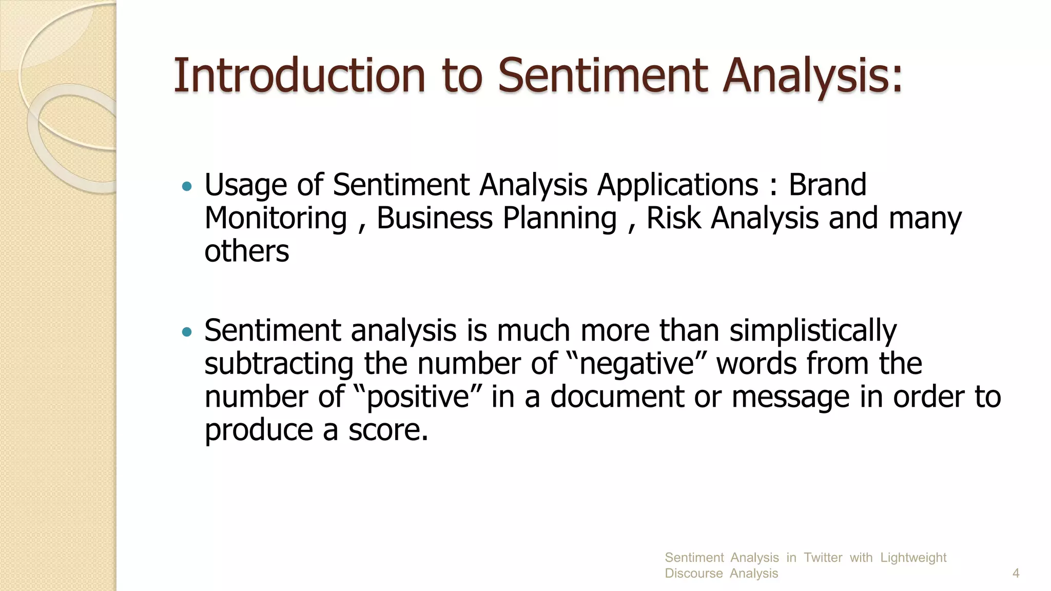Introduction to Sentiment Analysis:
 Usage of Sentiment Analysis Applications : Brand
Monitoring , Business Planning , Risk Analysis and many
others
 Sentiment analysis is much more than simplistically
subtracting the number of “negative” words from the
number of “positive” in a document or message in order to
produce a score.
Sentiment Analysis in Twitter with Lightweight
Discourse Analysis 4
 