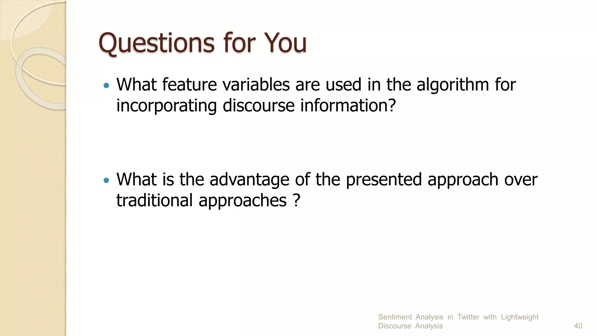 Questions for You
 What feature variables are used in the algorithm for
incorporating discourse information?
 What is the advantage of the presented approach over
traditional approaches ?
Sentiment Analysis in Twitter with Lightweight
Discourse Analysis 40
 