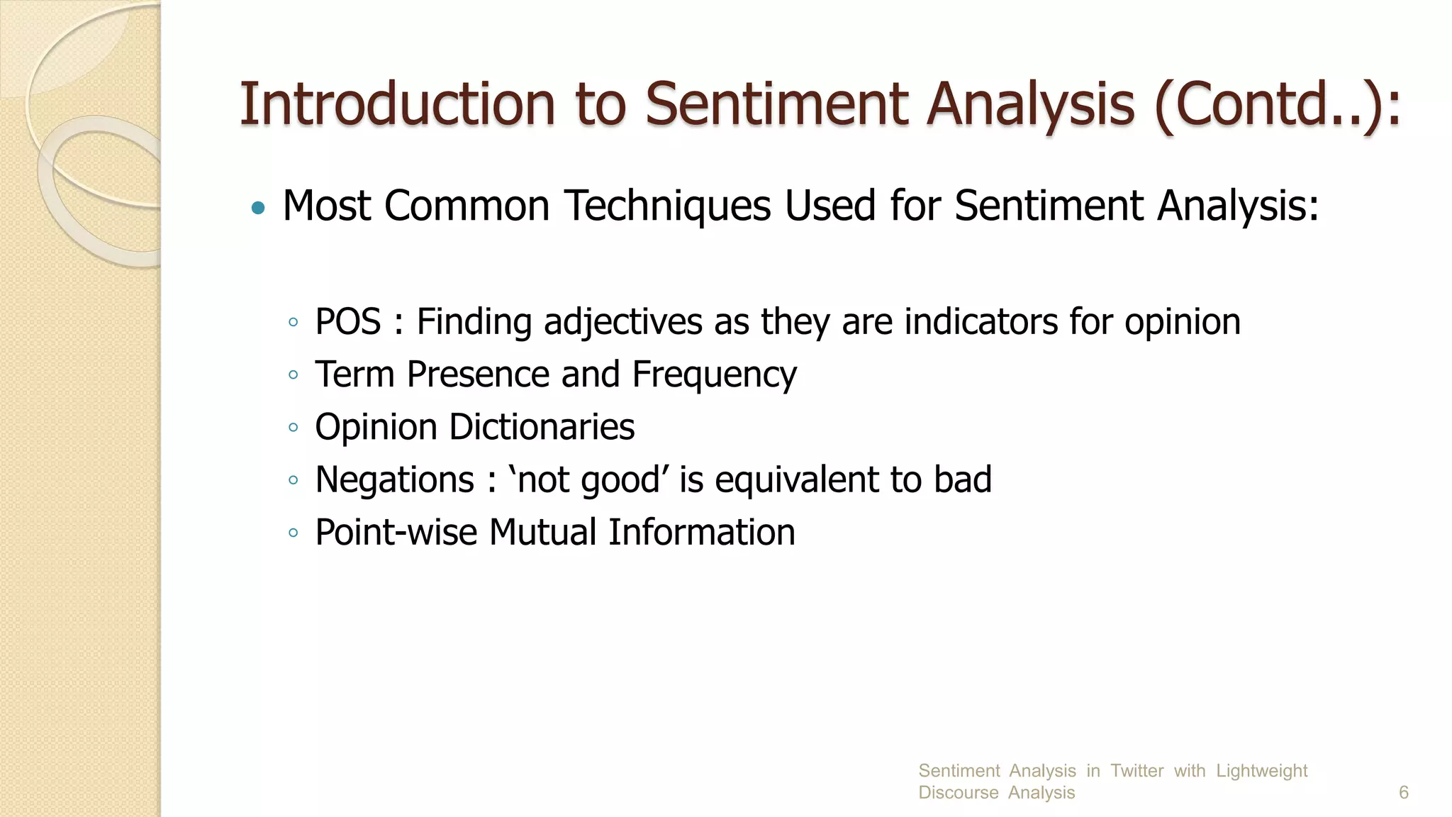 Introduction to Sentiment Analysis (Contd..):
 Most Common Techniques Used for Sentiment Analysis:
◦ POS : Finding adjectives as they are indicators for opinion
◦ Term Presence and Frequency
◦ Opinion Dictionaries
◦ Negations : ‘not good’ is equivalent to bad
◦ Point-wise Mutual Information
Sentiment Analysis in Twitter with Lightweight
Discourse Analysis 6
 