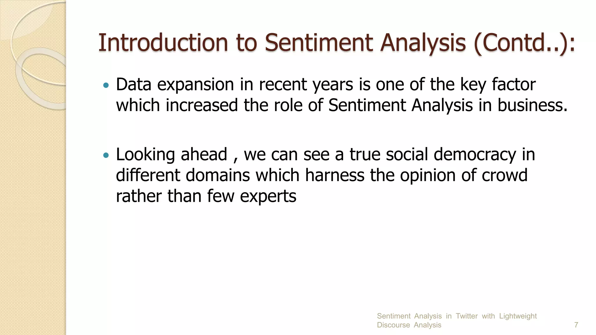 Introduction to Sentiment Analysis (Contd..):
 Data expansion in recent years is one of the key factor
which increased the role of Sentiment Analysis in business.
 Looking ahead , we can see a true social democracy in
different domains which harness the opinion of crowd
rather than few experts
Sentiment Analysis in Twitter with Lightweight
Discourse Analysis 7
 