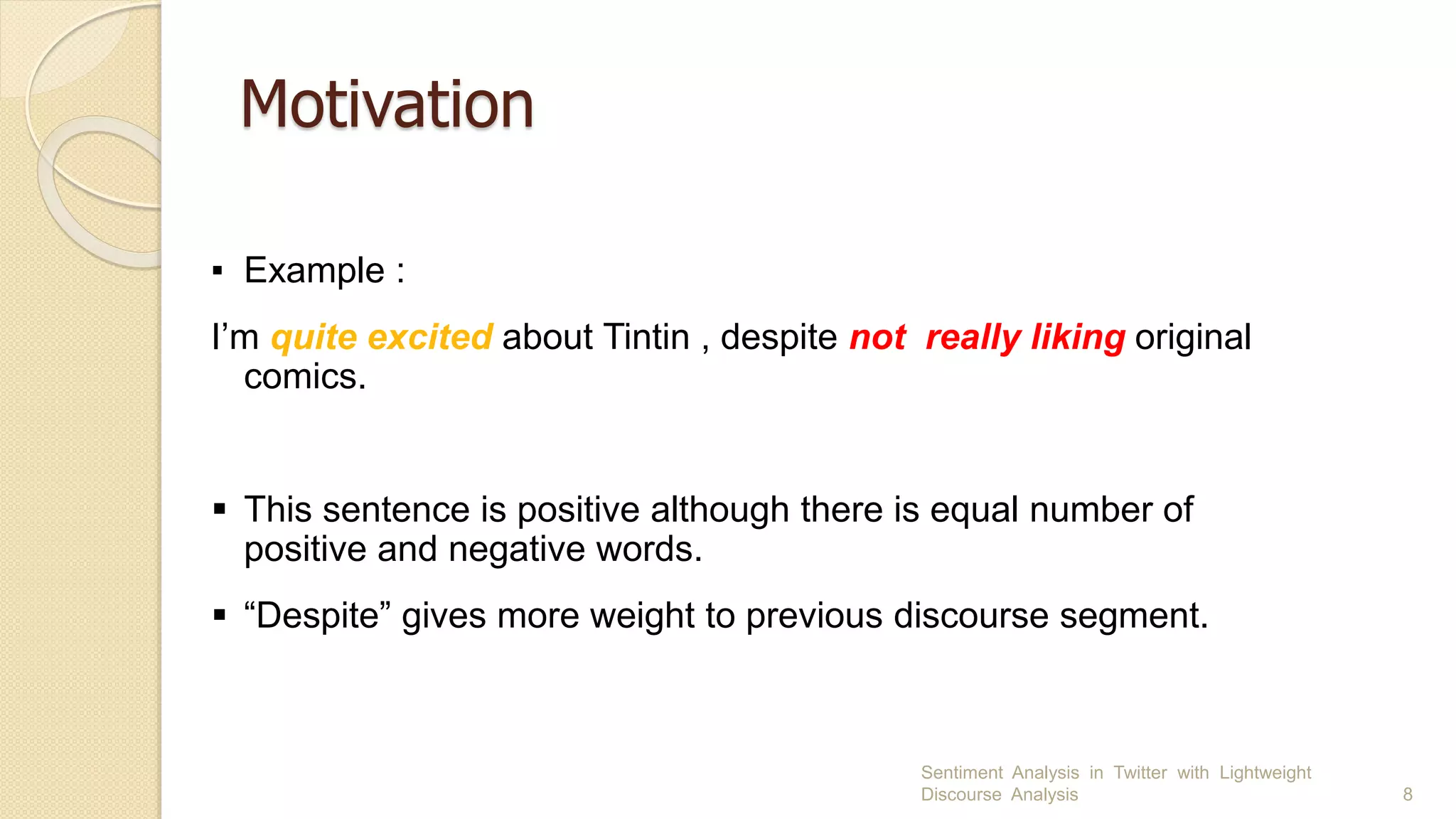 Motivation
Sentiment Analysis in Twitter with Lightweight
Discourse Analysis 8
▪ Example :
I’m quite excited about Tintin , despite not really liking original
comics.
 This sentence is positive although there is equal number of
positive and negative words.
 “Despite” gives more weight to previous discourse segment.
 