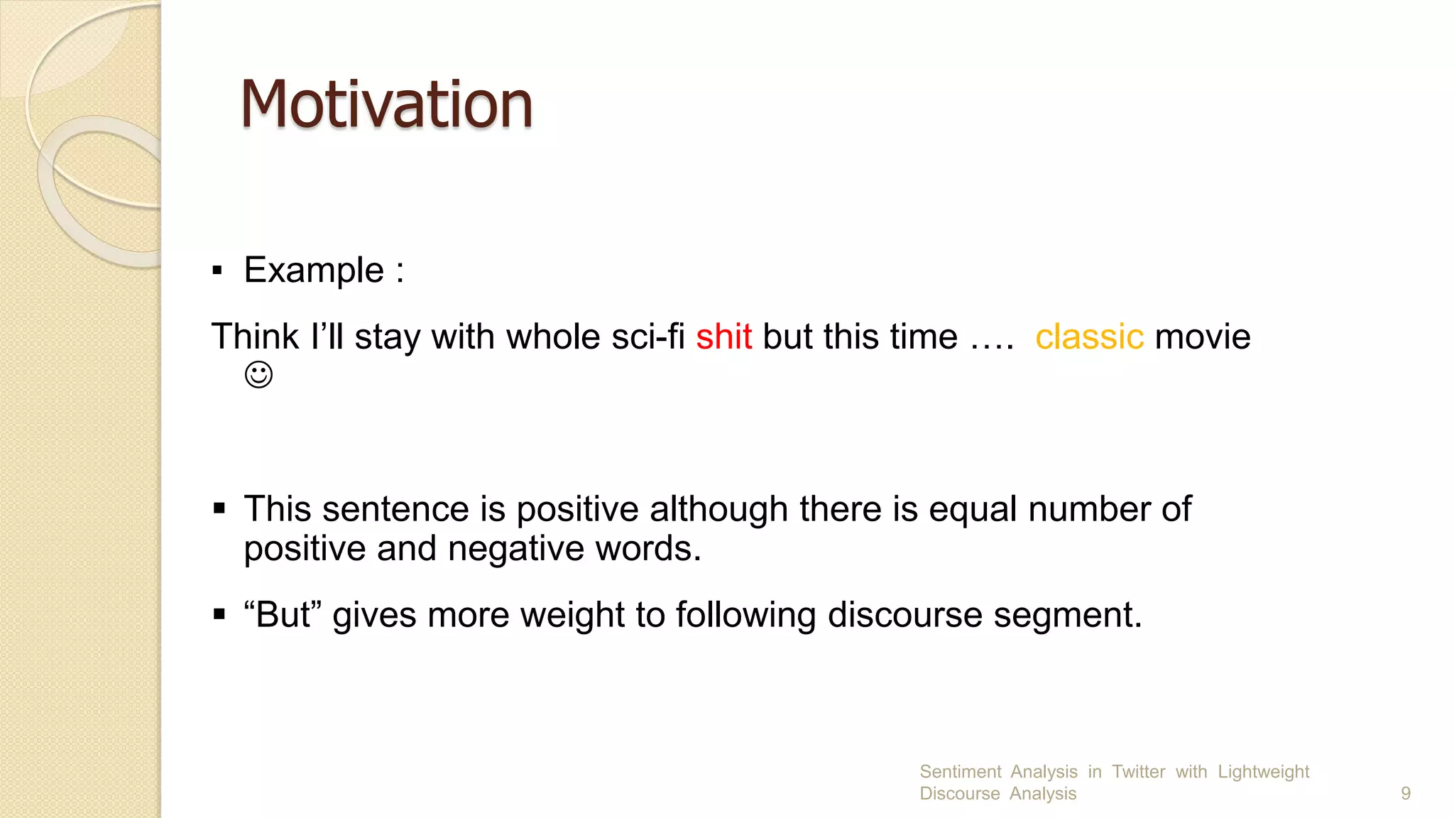 Motivation
Sentiment Analysis in Twitter with Lightweight
Discourse Analysis 9
▪ Example :
Think I’ll stay with whole sci-fi shit but this time …. classic movie

 This sentence is positive although there is equal number of
positive and negative words.
 “But” gives more weight to following discourse segment.
 