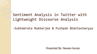 Sentiment Analysis in Twitter with
Lightweight Discourse Analysis
-Subhabrata Mukherjee & Pushpak Bhattacharyya
Presented By: Naveen Kumar
 