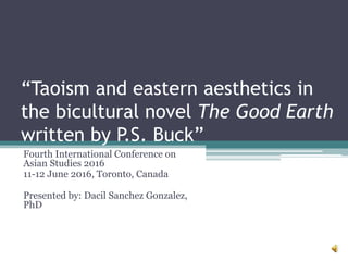 “Taoism and eastern aesthetics in
the bicultural novel The Good Earth
written by P.S. Buck”
Fourth International Conference on
Asian Studies 2016
11-12 June 2016, Toronto, Canada
Presented by: Dacil Sanchez Gonzalez,
PhD
 