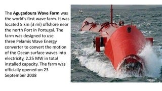 The Aguçadoura Wave Farm was
the world's first wave farm. It was
located 5 km (3 mi) offshore near
the north Port in Portugal. The
farm was designed to use
three Pelamis Wave Energy
converter to convert the motion
of the Ocean surface waves into
electricity, 2.25 MW in total
installed capacity. The farm was
officially opened on 23
September 2008
 